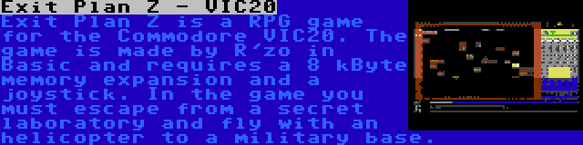 Exit Plan Z - VIC20 | Exit Plan Z is a RPG game for the Commodore VIC20. The game is made by R'zo in Basic and requires a 8 kByte memory expansion and a joystick. In the game you must escape from a secret laboratory and fly with an helicopter to a military base.