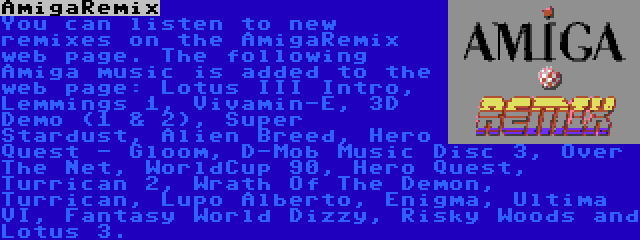 AmigaRemix | You can listen to new remixes on the AmigaRemix web page. The following Amiga music is added to the web page: Lotus III Intro, Lemmings 1, Vivamin-E, 3D Demo (1 & 2), Super Stardust, Alien Breed, Hero Quest - Gloom, D-Mob Music Disc 3, Over The Net, WorldCup 90, Hero Quest, Turrican 2, Wrath Of The Demon, Turrican, Lupo Alberto, Enigma, Ultima VI, Fantasy World Dizzy, Risky Woods and Lotus 3.