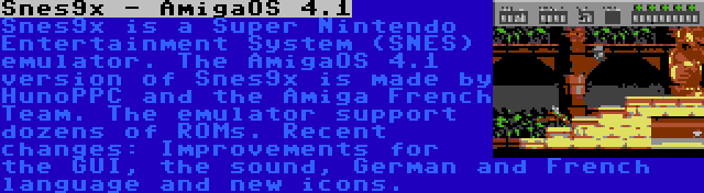 Snes9x - AmigaOS 4.1 | Snes9x is a Super Nintendo Entertainment System (SNES) emulator. The AmigaOS 4.1 version of Snes9x is made by HunoPPC and the Amiga French Team. The emulator support dozens of ROMs. Recent changes: Improvements for the GUI, the sound, German and French language and new icons.