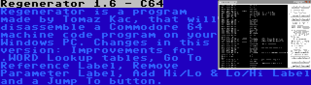 Regenerator 1.6 - C64 | Regenerator is a program made by Tomaz Kac, that will disassemble a Commodore 64 machine code program on your Windows PC. Changes in this version: Improvements for .WORD Lookup tables, Go To Reference Label, Remove Parameter Label, Add Hi/Lo & Lo/Hi Label and a Jump To button.