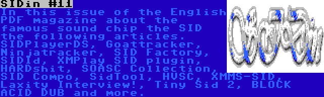 SIDin #11 | In this issue of the English PDF magazine about the famous sound chip the SID the following articles. SIDPlayerDS, Goattracker, Ninjatracker, SID Factory, SIDId, XMPlay SID plugin, HARDshit, SOASC Collection, SID Compo, SidTool, HVSC, XMMS-SID, Laxity Interview!, Tiny Sid 2, BLOCK ACID DUB and more.