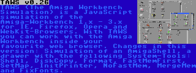 TAWS v0.26 | TAWS (The Amiga Workbench Simulation) is a JavaScript simulation of the Amiga-Workbench 1.x - 3.x for IE, Firefox, Opera and WebKit-Browsers. With TAWS you can work with the Amiga Workbench inside your favourite web browser. Changes in this version: Simulation of an AmigaShell, a drawer with the following System-Tools: Shell, DiskCopy, Format, FastMemFirst, SetMap, InitPrinter, NoFastMem, MergeMem and FixFonts.