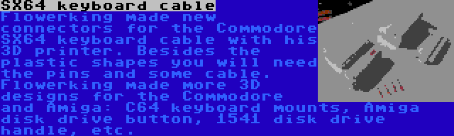 SX64 keyboard cable | Flowerking made new connectors for the Commodore SX64 keyboard cable with his 3D printer. Besides the plastic shapes you will need the pins and some cable. Flowerking made more 3D designs for the Commodore and Amiga: C64 keyboard mounts, Amiga disk drive button, 1541 disk drive handle, etc.