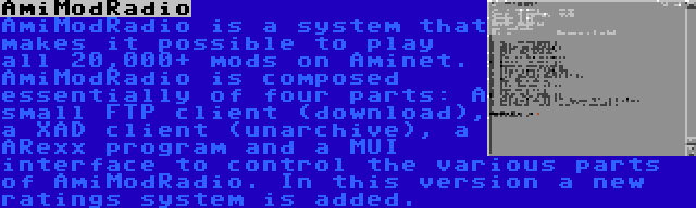 AmiModRadio | AmiModRadio is a system that makes it possible to play all 20,000+ mods on Aminet. AmiModRadio is composed essentially of four parts: A small FTP client (download), a XAD client (unarchive), a ARexx program and a MUI interface to control the various parts of AmiModRadio. In this version a new ratings system is added.