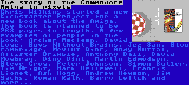 The story of the Commodore Amiga in pixels | Chris Wilkins started a new Kickstarter Project for a new book about the Amiga. The book is planned to be 268 pages in length. A few examples of people in the book: Archer Maclean, David Lowe, Boys Without Brains, Jez San, Stoo cambridge, Mevlut Dinc, Andy Nuttal, Allister Brimble, Anthony Ball, David Mowbray, Dino Dini, Martin Edmodson, Steve Crow, Peter Johnson, Simon Butler, Tim Wright, Mark Hellewell, Francis Lionet, Ash Hogg, Andrew Hewson, Jim Sachs, Roman Rath, Barry Leitch and more...