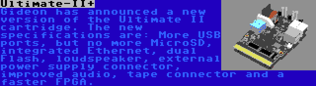 Ultimate-II+ | Gideon has announced a new version of the Ultimate II cartridge. The new specifications are: More USB ports, but no more MicroSD, integrated Ethernet, dual Flash, loudspeaker, external power supply connector, improved audio, tape connector and a faster FPGA.