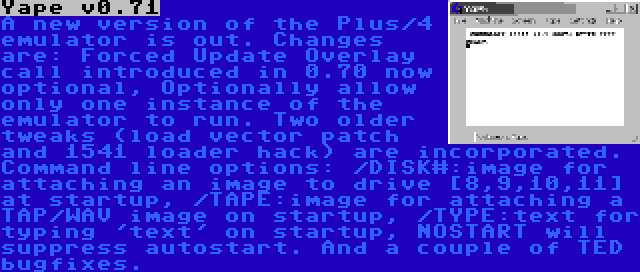 Yape v0.71 | A new version of the Plus/4 emulator is out. Changes are: Forced Update Overlay call introduced in 0.70 now optional, Optionally allow only one instance of the emulator to run. Two older tweaks (load vector patch and 1541 loader hack) are incorporated. Command line options: /DISK#:image for attaching an image to drive {8,9,10,11} at startup, /TAPE:image for attaching a TAP/WAV image on startup, /TYPE:text for typing 'text' on startup, NOSTART will suppress autostart. And a couple of TED bugfixes.