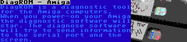 DiagROM - Amiga | DiagROM is a diagnostic tool for the Amiga computers. When you power-on your Amiga  the diagnostic software will star. The diagnose software will try to send information to the serial port and the screen.