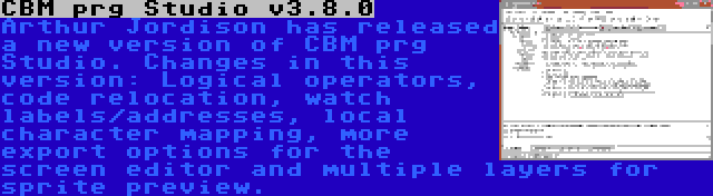 CBM prg Studio v3.8.0 | Arthur Jordison has released a new version of CBM prg Studio. Changes in this version: Logical operators, code relocation, watch labels/addresses, local character mapping, more export options for the screen editor and multiple layers for sprite preview.