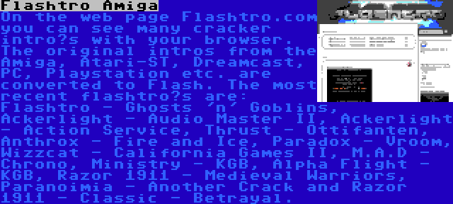 Flashtro Amiga | On the web page Flashtro.com you can see many cracker intro’s with your browser. The original intros from the Amiga, Atari-ST, Dreamcast, PC, Playstation etc. are converted to Flash. The most recent flashtro’s are: Flashtro - Ghosts 'n' Goblins, Ackerlight - Audio Master II, Ackerlight - Action Service, Thrust - Ottifanten, Anthrox - Fire and Ice, Paradox - Vroom, Wizzcat - California Games II, M.A.D - Chrono, Ministry - KGB, Alpha Flight - KGB, Razor 1911 - Medieval Warriors, Paranoimia - Another Crack and Razor 1911 - Classic - Betrayal.