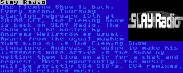 Slay Radio | The Fleming Show is back. Every second Thursday starting February 15th at 20:00 CET, The Fleming Show is back on SLAY Radio. The show will be hosted by Andreas Wallström as usual. Apart from the usual mayhem that kind of is The Fleming Show signature, Andreas is going to make his listeners more active in the show by getting them live on air for a chat and request. Most importantly: the music will be strictly C64 SID's, C64 remixes, and C64 related music.