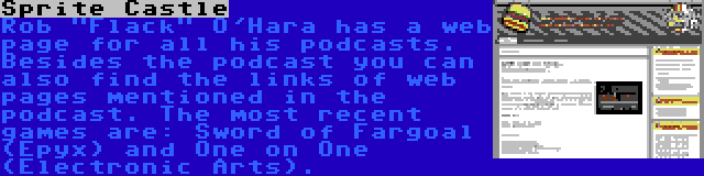 Sprite Castle | Rob Flack O'Hara has a web page for all his podcasts. Besides the podcast you can also find the links of web pages mentioned in the podcast. The most recent games are: Sword of Fargoal (Epyx) and One on One (Electronic Arts).