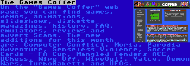 The Games-Coffer | On the Games Coffer web page you can find games, demos, animations, slideshows, diskette magazines, history, FAQ, emulators, reviews and advert Scans. The new additions for this month are: Computer Conflict, Moria, Parodia Adventure, Senseless Violence, Soccer Cards - FA Cup, Mangled Fenders ACE, UChess, Wipe Off, WipeOut!, Yatcy, Demon Wars, TurboRaketti and UFOs.