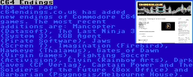 C64 Endings | The web page c64endings.co.uk has added new endings of Commodore C64 games. The most recent additions are: Mancopter (Datasoft), The Last Ninja 3 (System 3), KGB Agent (Pirate Software), Jaws (Screen 7), Imagination (Firebird), Hawkeye (Thalamus), Gates of Dawn (Virgin Games), Fighting Soccer (Activision), Elvin (Rainbow Arts), Dark Caves (CP Verlag), Captain Power and The Soldiers of the Future (Box Office) and Barbarian (Psygnosis/Melbourne House).