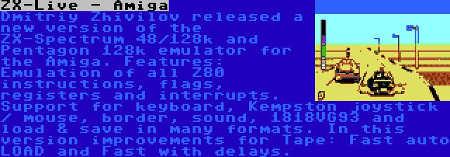 ZX-Live - Amiga | Dmitriy Zhivilov released a new version of the ZX-Spectrum 48/128k and Pentagon 128k emulator for the Amiga. Features: Emulation of all Z80 instructions, flags, registers and interrupts. Support for keyboard, Kempston joystick / mouse, border, sound, 1818VG93 and load & save in many formats. In this version improvements for Tape: Fast auto LOAD and Fast with delays.