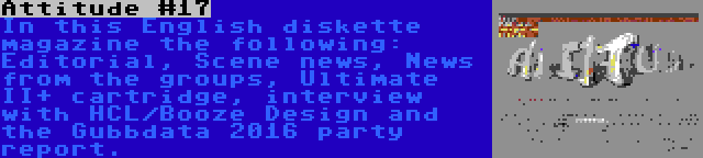 Attitude #17 | In this English diskette magazine the following: Editorial, Scene news, News from the groups, Ultimate II+ cartridge, interview with HCL/Booze Design and the Gubbdata 2016 party report.