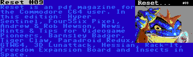 Reset #09 | Reset is an pdf magazine for the Commodore C64 user. In this edition: Hyper Sentinel, Four5Six Pixel, Andrew & Rob Hewson, News, Hints & Tips for Videogame Pioneers, Barnsley Badger, Tiger Claw, Paradroid Redux, GTW64, 3D Lunattack, Hessian, Rack-It, Freedom Expansion Board and Insects in Space.