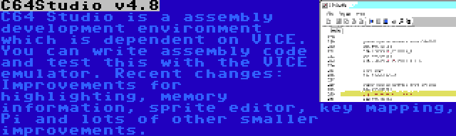 C64Studio v4.8 | C64 Studio is a assembly development environment which is dependent on VICE. You can write assembly code and test this with the VICE emulator. Recent changes: Improvements for highlighting, memory information, sprite editor, key mapping, Pi and lots of other smaller improvements.