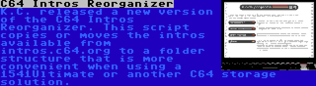 C64 Intros Reorganizer | K.C. released a new version of the C64 Intros Reorganizer. This script copies or moves the intros available from intros.c64.org to a folder structure that is more convenient when using a 1541Ultimate or another C64 storage solution.