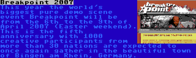 Breakpoint 2007 | This year the world's biggest pure demo scene event Breakpoint will be from the 6th to the 9th of April 2007 (Easter weekend). This is the fifth anniversary with 1000 creative participants from more than 30 nations are expected to once again gather in the beautiful town of Bingen am Rhein, Germany.