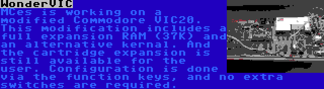 WonderVIC | MCes is working on a modified Commodore VIC20. This modification includes a full expansion RAM (37K) and an alternative kernal. And the cartridge expansion is still available for the user. Configuration is done via the function keys, and no extra switches are required.