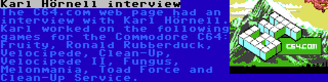 Karl Hörnell interview | The C64.com web page had an interview with Karl Hörnell. Karl worked on the following games for the Commodore C64: Fruity, Ronald Rubberduck, Velocipede, Clean-Up, Velocipede II, Fungus, Melonmania, Toad Force and Clean-Up Service.