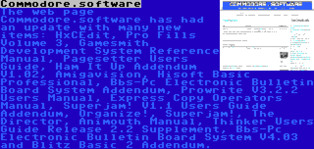 Commodore.software | The web page Commodore.software has had an update with many new items: HxCEdit, Pro Fills Volume 3, Gamesmith Development System Reference Manual, Pagesetter Users Guide, Ham It Up Addendum V1.02, Amigavision, Hisoft Basic Professional, Bbs-Pc Electronic Bulletin Board System Addendum, Prowrite V3.2.2 Users Manual, Express Copy Operators Manual, Superjam! V1.1 Users Guide Addendum, Organize!, Superjam!, The Director, Animouth Manual, Thinker Users Guide Release 2.2 Supplement, Bbs-Pc Electronic Bulletin Board System V4.03 and Blitz Basic 2 Addendum.