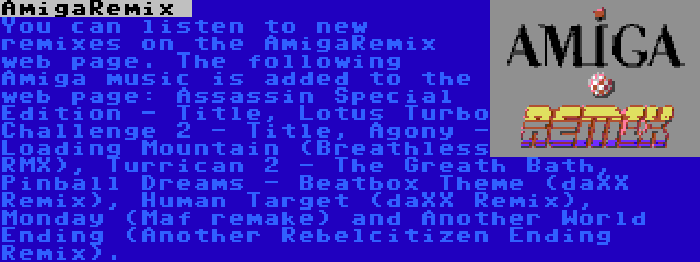 AmigaRemix  | You can listen to new remixes on the AmigaRemix web page. The following Amiga music is added to the web page: Assassin Special Edition - Title, Lotus Turbo Challenge 2 - Title, Agony - Loading Mountain (Breathless RMX), Turrican 2 - The Greath Bath, Pinball Dreams - Beatbox Theme (daXX Remix), Human Target (daXX Remix), Monday (Maf remake) and Another World Ending (Another Rebelcitizen Ending Remix).