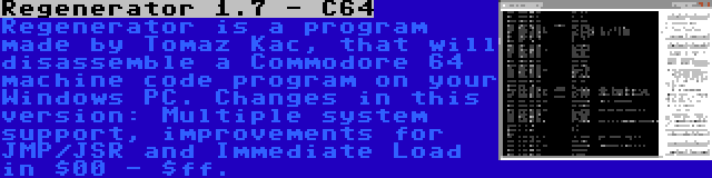 Regenerator 1.7 - C64 | Regenerator is a program made by Tomaz Kac, that will disassemble a Commodore 64 machine code program on your Windows PC. Changes in this version: Multiple system support, improvements for JMP/JSR and Immediate Load in $00 - $ff.