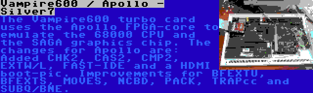 Vampire600 / Apollo - Silver7 | The Vampire600 turbo card uses the Apollo FPGA-core to emulate the 68000 CPU and the SAGA graphics chip. The changes for Apollo are: Added CHK2, CAS2, CMP2, EXTW/L, FAST-IDE and a HDMI boot-pic. Improvements for BFEXTU, BFEXTS, MOVES, NCBD, PACK, TRAPcc and SUBQ/BNE.