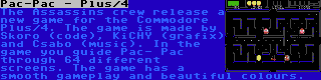 Pac-Pac - Plus/4 | The Assassins crew release a new game for the Commodore Plus/4. The game is made by Skoro (code), KiCHY (grafix) and Csabo (music). In the game you guide Pac- Pac through 64 different screens. The game has a smooth gameplay and beautiful colours.