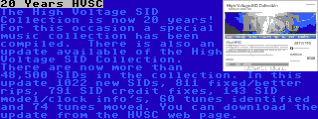 20 Years HVSC | The High Voltage SID Collection is now 20 years! For this occasion a special music collection has been compiled.

There is also an update available of the High Voltage SID Collection. There are now more than 48,500 SIDs in the collection. In this update 1022 new SIDs, 811 fixed/better rips, 791 SID credit fixes, 143 SID model/clock info's, 60 tunes identified and 74 tunes moved. You can download the update from the HVSC web page.
