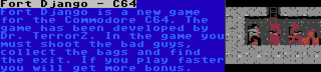 Fort Django - C64 | Fort Django is a new game for the Commodore C64. The game has been developed by Dr. TerrorZ. In the game you must shoot the bad guys, collect the bags and find the exit. If you play faster you will get more bonus.