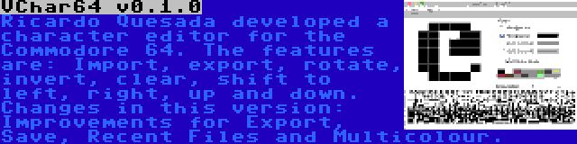 VChar64 v0.1.0 | Ricardo Quesada developed a character editor for the Commodore 64. The features are: Import, export, rotate, invert, clear, shift to left, right, up and down. Changes in this version: Improvements for Export, Save, Recent Files and Multicolour.