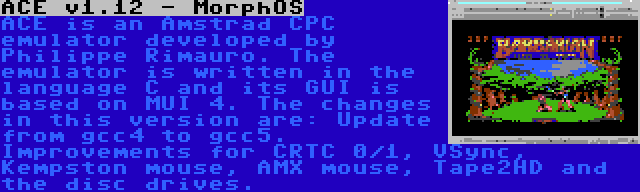 ACE v1.12 - MorphOS | ACE is an Amstrad CPC emulator developed by Philippe Rimauro. The emulator is written in the language C and its GUI is based on MUI 4. The changes in this version are: Update from gcc4 to gcc5. Improvements for CRTC 0/1, VSync, Kempston mouse, AMX mouse, Tape2HD and the disc drives.