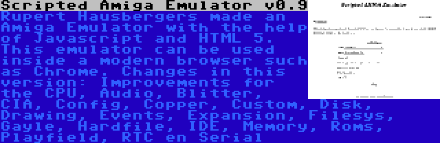 Scripted Amiga Emulator v0.9 | Rupert Hausbergers made an Amiga Emulator with the help of Javascript and HTML 5. This emulator can be used inside a modern browser such as Chrome. Changes in this version: Improvements for the CPU, Audio, Blitter, CIA, Config, Copper, Custom, Disk, Drawing, Events, Expansion, Filesys, Gayle, Hardfile, IDE, Memory, Roms, Playfield, RTC en Serial