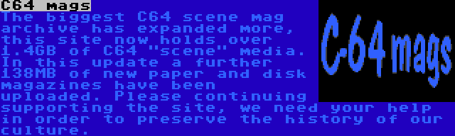 C64 mags | The biggest C64 scene mag archive has expanded more, this site now holds over 1.4GB of C64 scene media. In this update a further 138MB of new paper and disk magazines have been uploaded. Please continuing supporting the site, we need your help in order to preserve the history of our culture.