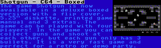 Shotgun - C64 - Boxed | The game Shotgun is now available in a deluxe boxed version with a flip cover, 5.25 diskette, printed game manual and 3 extras. The game can be played with four players! In the game you can collect guns and shoot at each other, but each gun only has 3 bullets. It is a very fast game and perfect for a retro or demo party.