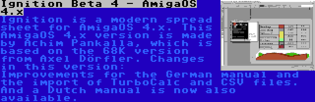 Ignition Beta 4 - AmigaOS 4.x | Ignition is a modern spread sheet for AmigaOS 4.x. This AmigaOS 4.x version is made by Achim Pankalla, which is based on the 68K version from Axel Dörfler. Changes in this version: Improvements for the German manual and the import of TurboCalc and CSV files. And a Dutch manual is now also available.