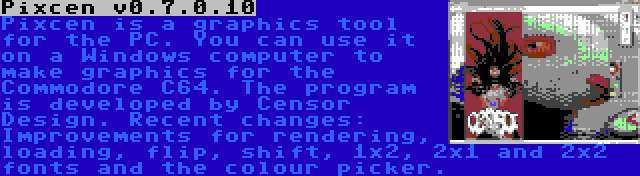 Pixcen v0.7.0.10 | Pixcen is a graphics tool for the PC. You can use it on a Windows computer to make graphics for the Commodore C64. The program is developed by Censor Design. Recent changes: Improvements for rendering, loading, flip, shift, 1x2, 2x1 and 2x2 fonts and the colour picker.