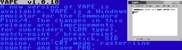 YAPE  v1.0.10 | A new version of YAPE is available. YAPE is a Windows emulator for the Commodore Plus/4. The changes in this release are: Improvements for subfolders (CBM type), watch-point / break-point, speedometer, joystick, SID engine, non-CRT mode, raster-line counter and save PRG.