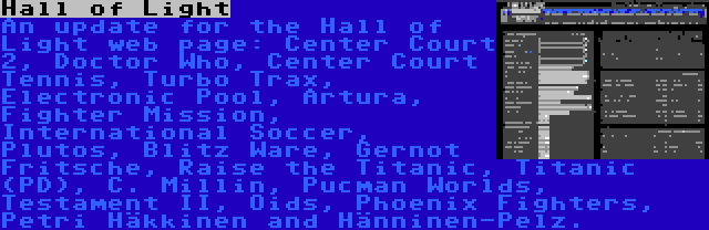 Hall of Light | An update for the Hall of Light web page: Center Court 2, Doctor Who, Center Court Tennis, Turbo Trax, Electronic Pool, Artura, Fighter Mission, International Soccer, Plutos, Blitz Ware, Gernot Fritsche, Raise the Titanic, Titanic (PD), C. Millin, Pucman Worlds, Testament II, Oids, Phoenix Fighters, Petri Häkkinen and Hänninen-Pelz.