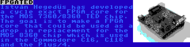 FPGATED | István Hegedüs has developed a cycle exact FPGA core for the MOS 7360/8360 TED chip. The goal is to make a FPGA core that could be used as a drop in replacement for the MOS 8360 chip which is used in the Commodore C16, C116 and the Plus/4.