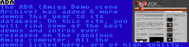 ADA | The ADA (Amiga Demo scene Archive) has added 6 more demos this year to its database. On this site, you will find some of the best demos and intros ever released on the fabulous Amiga computer. All the demos listed here, are of high quality.