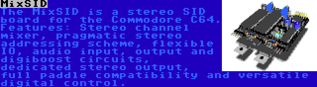 MixSID | The MixSID is a stereo SID board for the Commodore C64. Features: Stereo channel mixer, pragmatic stereo addressing scheme, flexible IO, audio input, output and digiboost circuits, dedicated stereo output, full paddle compatibility and versatile digital control.