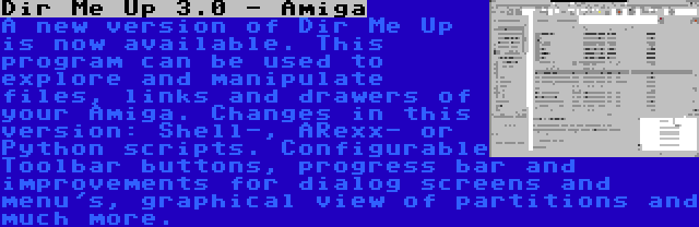 Dir Me Up 3.0 - Amiga | A new version of Dir Me Up is now available. This program can be used to explore and manipulate files, links and drawers of your Amiga. Changes in this version: Shell-, ARexx- or Python scripts. Configurable Toolbar buttons, progress bar and improvements for dialog screens and menu's, graphical view of partitions and much more.