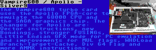 Vampire600 / Apollo - Silver9 | The Vampire600 turbo card uses the Apollo FPGA-core to emulate the 68000 CPU and the SAGA graphics chip. The changes for Apollo are: Vector instructions, new Bondings, stronger FUSINGs, Little Endian GFX mode for PC emulation and improvements for MUL flags, WHDLoad Branch-Target-Cache, Div 64 Flag and more AMMX instructions.