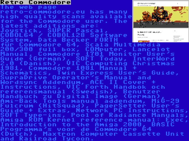 Retro Commodore | The web page retro-commodore.eu has many high quality scans available for the Commodore user. The latest additions are: Joystick, SUPER Pascal, COBOL64 / COBOL128 Software System, Data Becker FORTH für Commodore 64, Scala Multimedia 200/300 full box, COMputer, Lancelot Manual, Commodore 1701 Monitor User's Guide (German), SOFT Today, InterWord 2.0 (Danish), VIC Computing Christmas 1981, Commodore 1081 Manual + Schematics, Twin Express User's Guide, SupraDrive Operator's Manual and Wordsync Addendum, ACE II Cover + Instructions, VIC Forth Handbok och referensmanual (Swedish), Benutzer Handbuch zu Digital Image (German), Ami-Back Tools manual addendum, MiG-29 Fulcrum (HitSquad), PagerSetter User's Guide + Extras, Network PC Instructions, SOFT Type-ins, Pool of Radiance Manuals, Amiga ROM Kernel reference manual: Exec, Introduction to the Amiga 2000, BASIC Programma's voor de Commodore 64 (Dutch), Maxtron Computer Cassette Unit and Railroad Tycoon.