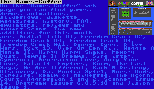 The Games-Coffer | On the Games Coffer web page you can find games, demos, animations, slideshows, diskette magazines, history, FAQ, emulators, reviews and advert Scans. The new additions for this month are: Audial Talk #1, Freedom Crack #2, Freedom Crack #4, Freedom Crack #8, Freedom Crack #11, Danger Dogg, Drive Wars, Exit-13, Vier Op Een Rij, Waggle A Mania II, Hippy Hippy Shake, Memory Dust, Temple Of Dreams, Sine-ister, Cybernet, Generation Love, Only Your Love, Galactic Empires, Boom, The Last Saga, We Are Different, Bach N Destroy, Discovery, Das Punica Spiel, Norse Gods, Pipeline, Realm of Maiyessae, The Acorn Court, Aggression 1 and 2, Scanner Issue 14, Upstream Issues 6,8,9,10 and Vision Issue 1.