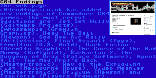 C64 Endings | The web page c64endings.co.uk has added new endings of Commodore C64 games. The most recent additions are: Jet Set Willy (Software Projects), Impossamole (Gremlin Graphics), Head The Ball (Hewson), Gee Bee Air Rally (Activision), Final Assault (Epyx), E-motion (U.S. Gold), Dark Fusion (Gremlin Graphics), The Curse of the Mad Mummy (Softgold), Barbarian 2: The Dungeon of Drax (Palace Software), Agent X II: The Mad Prof's Back (Mastertronic), Way of the Exploding Fist (Melbourne House), Video Meanies (Mastertronic), Uridium (Hewson) and Taskforce (Players Premier).